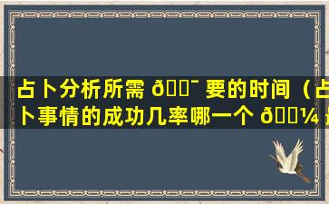 占卜分析所需 🐯 要的时间（占卜事情的成功几率哪一个 🌼 最低）